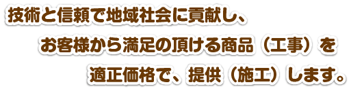 技術と信頼で地域社会に貢献し、お客様から満足の頂ける商品（工事）を適正価格で、提供（施工）します。