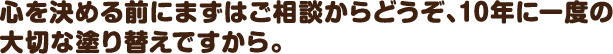 心を決める前にまずはご相談からどうぞ、10年に一度の大切な塗り替えですから。